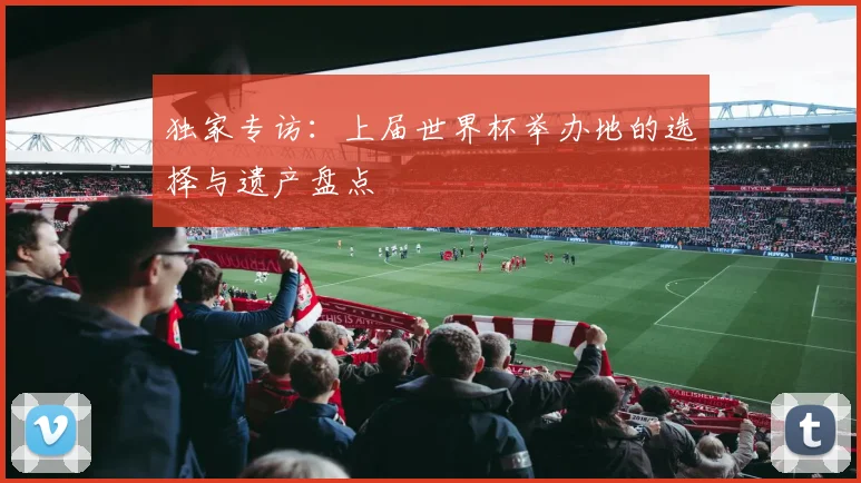 独家专访：上届世界杯举办地的选择与遗产盘点