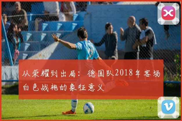 从荣耀到出局：德国队2018年客场白色战袍的象征意义