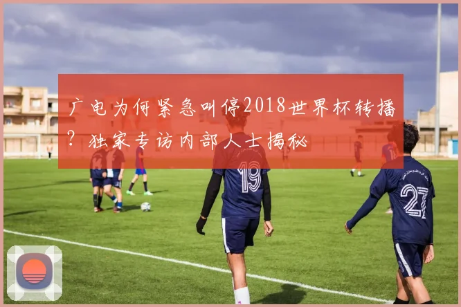 广电为何紧急叫停2018世界杯转播？独家专访内部人士揭秘