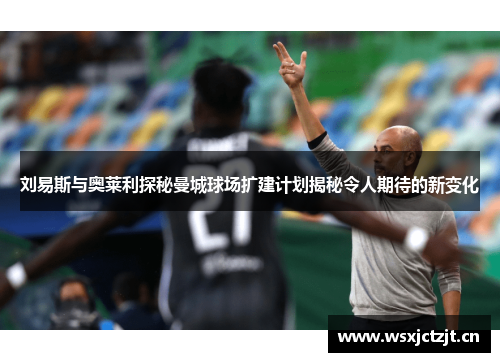 刘易斯与奥莱利探秘曼城球场扩建计划揭秘令人期待的新变化