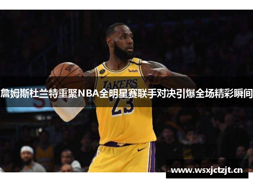 詹姆斯杜兰特重聚NBA全明星赛联手对决引爆全场精彩瞬间